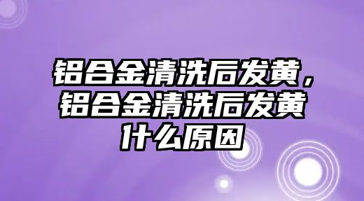 鋁合金清洗后發(fā)黃，鋁合金清洗后發(fā)黃什么原因