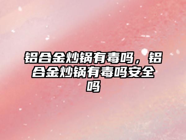 鋁合金炒鍋有毒嗎，鋁合金炒鍋有毒嗎安全嗎